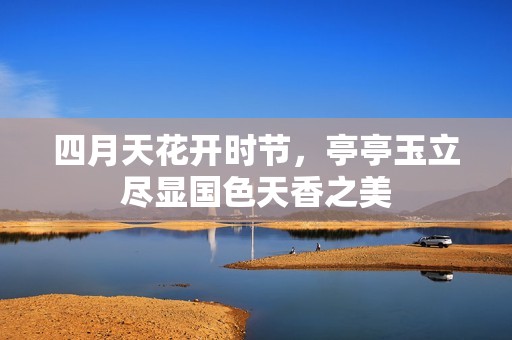 四月天花开时节，亭亭玉立尽显国色天香之美