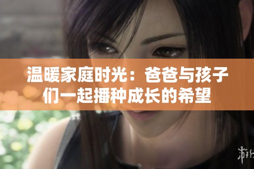 温暖家庭时光：爸爸与孩子们一起播种成长的希望