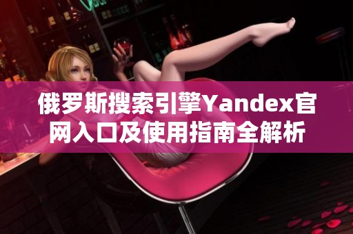 俄罗斯搜索引擎Yandex官网入口及使用指南全解析