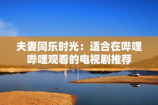 夫妻同乐时光：适合在哔哩哔哩观看的电视剧推荐