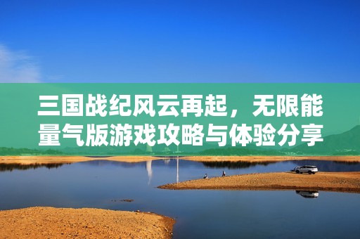 三国战纪风云再起，无限能量气版游戏攻略与体验分享