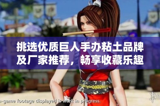 挑选优质巨人手办粘土品牌及厂家推荐，畅享收藏乐趣