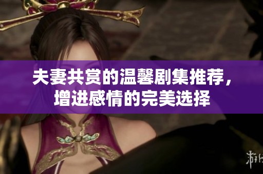 夫妻共赏的温馨剧集推荐，增进感情的完美选择