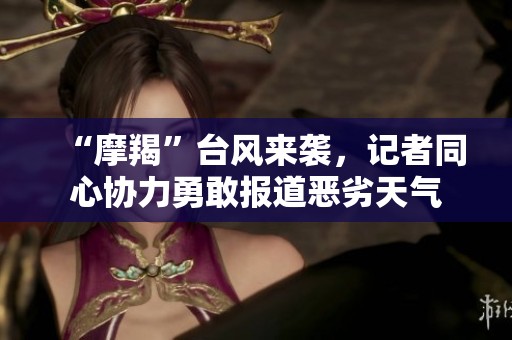 “摩羯”台风来袭，记者同心协力勇敢报道恶劣天气