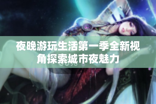 夜晚游玩生活第一季全新视角探索城市夜魅力