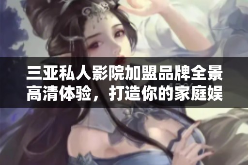 三亚私人影院加盟品牌全景高清体验，打造你的家庭娱乐中心