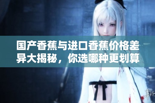 国产香蕉与进口香蕉价格差异大揭秘，你选哪种更划算