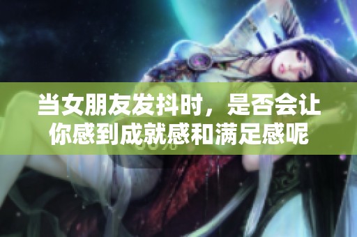 当女朋友发抖时，是否会让你感到成就感和满足感呢