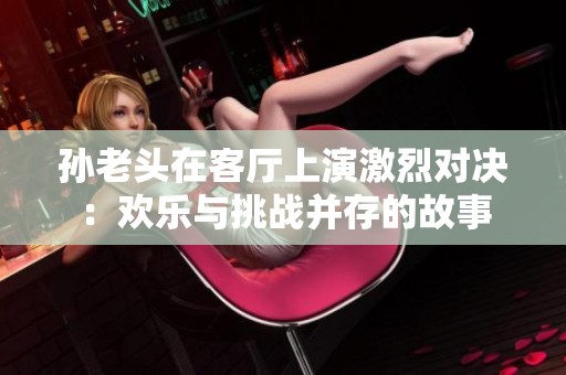 孙老头在客厅上演激烈对决：欢乐与挑战并存的故事