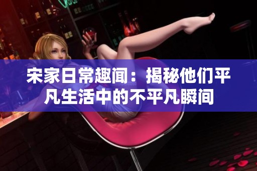 宋家日常趣闻：揭秘他们平凡生活中的不平凡瞬间