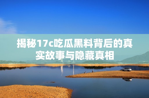 揭秘17c吃瓜黑料背后的真实故事与隐藏真相