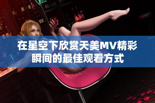 在星空下欣赏天美MV精彩瞬间的最佳观看方式