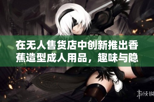 在无人售货店中创新推出香蕉造型成人用品，趣味与隐私兼备