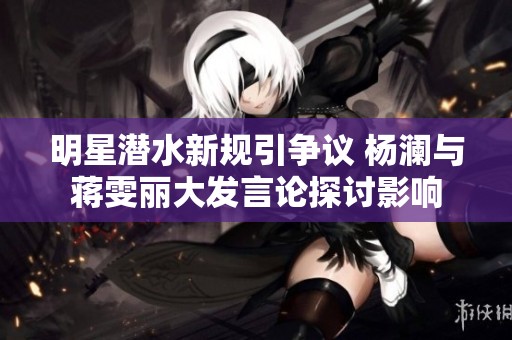 明星潜水新规引争议 杨澜与蒋雯丽大发言论探讨影响