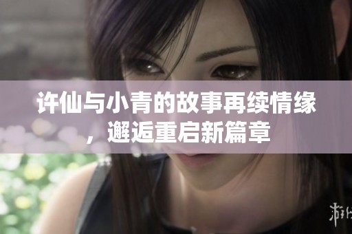 许仙与小青的故事再续情缘，邂逅重启新篇章