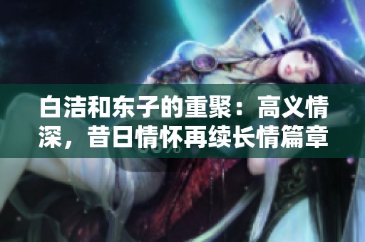 白洁和东子的重聚：高义情深，昔日情怀再续长情篇章