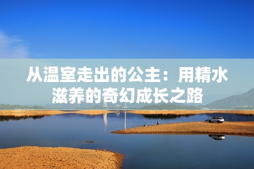 从温室走出的公主：用精水滋养的奇幻成长之路