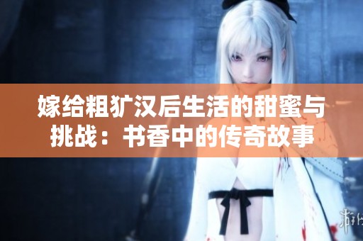 嫁给粗犷汉后生活的甜蜜与挑战：书香中的传奇故事