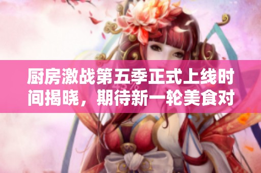 厨房激战第五季正式上线时间揭晓，期待新一轮美食对决