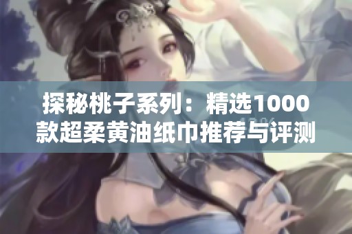 探秘桃子系列：精选1000款超柔黄油纸巾推荐与评测