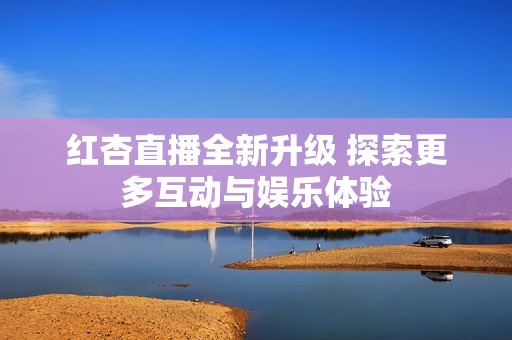 红杏直播全新升级 探索更多互动与娱乐体验