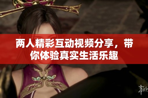 两人精彩互动视频分享，带你体验真实生活乐趣