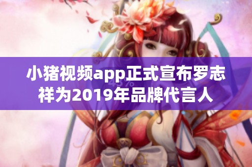 小猪视频app正式宣布罗志祥为2019年品牌代言人