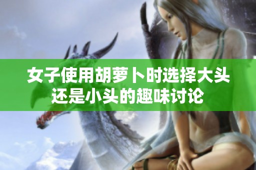 女子使用胡萝卜时选择大头还是小头的趣味讨论