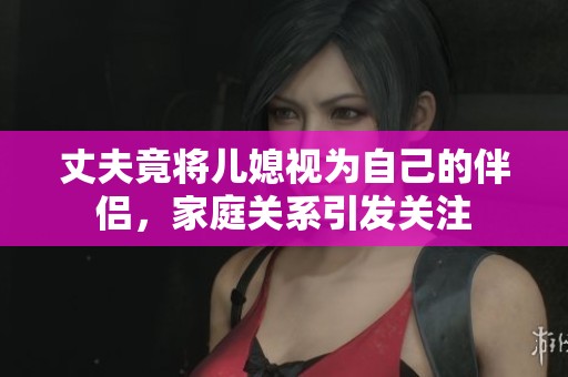 丈夫竟将儿媳视为自己的伴侣，家庭关系引发关注