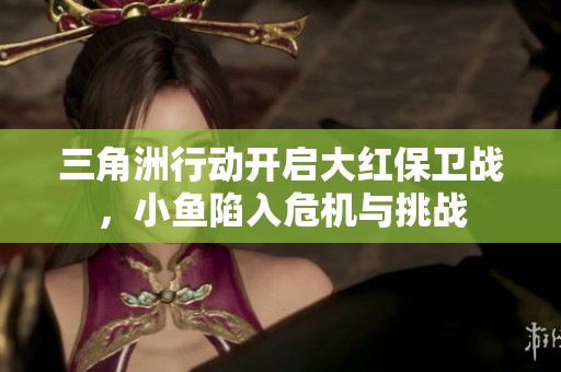 三角洲行动开启大红保卫战，小鱼陷入危机与挑战
