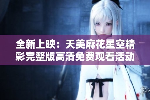 全新上映：天美麻花星空精彩完整版高清免费观看活动开启