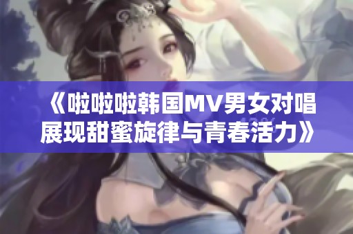 《啦啦啦韩国MV男女对唱展现甜蜜旋律与青春活力》