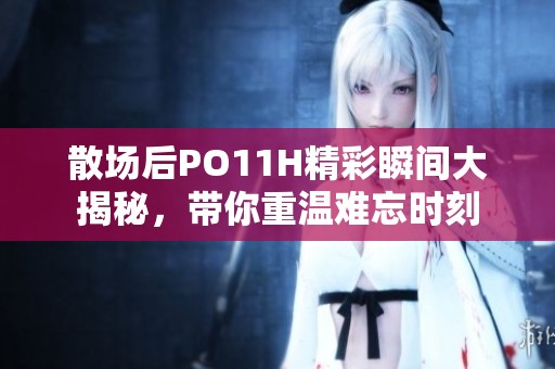 散场后PO11H精彩瞬间大揭秘，带你重温难忘时刻