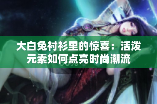 大白兔衬衫里的惊喜：活泼元素如何点亮时尚潮流