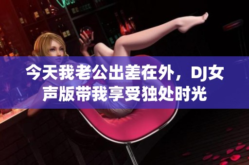 今天我老公出差在外，DJ女声版带我享受独处时光