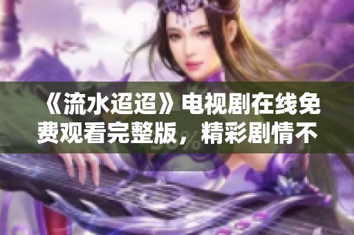 《流水迢迢》电视剧在线免费观看完整版，精彩剧情不可错过