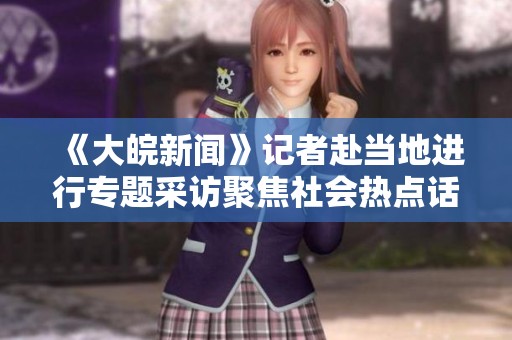 《大皖新闻》记者赴当地进行专题采访聚焦社会热点话题