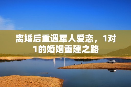 离婚后重遇军人爱恋，1对1的婚姻重建之路