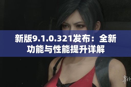 新版9.1.0.321发布：全新功能与性能提升详解