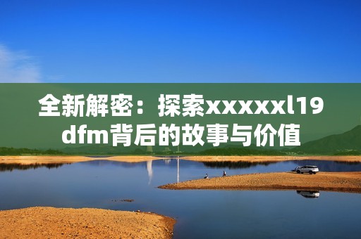 全新解密：探索xxxxxl19dfm背后的故事与价值