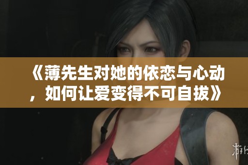 《薄先生对她的依恋与心动，如何让爱变得不可自拔》