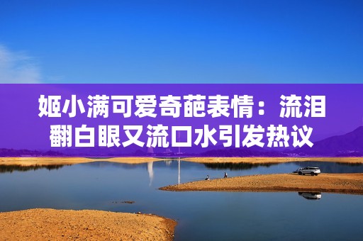姬小满可爱奇葩表情：流泪翻白眼又流口水引发热议