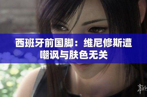 西班牙前国脚：维尼修斯遭嘲讽与肤色无关
