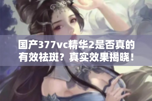国产377vc精华2是否真的有效祛斑？真实效果揭晓！