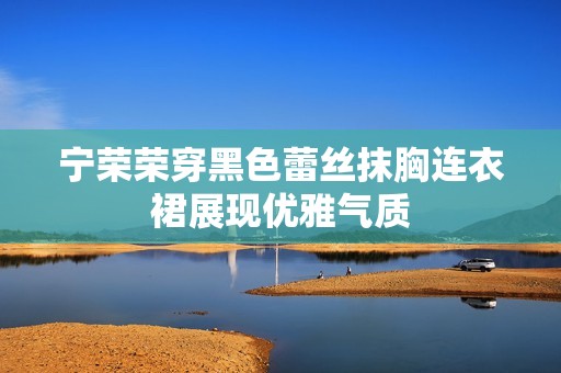 宁荣荣穿黑色蕾丝抹胸连衣裙展现优雅气质