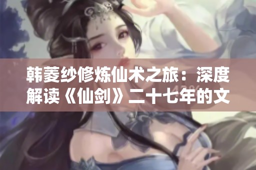韩菱纱修炼仙术之旅：深度解读《仙剑》二十七年的文化传承与创新