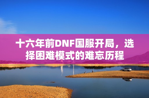 十六年前DNF国服开局，选择困难模式的难忘历程