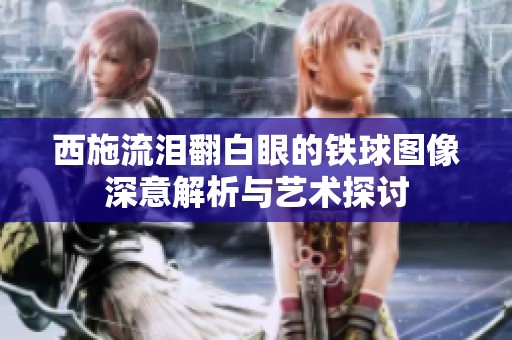 西施流泪翻白眼的铁球图像深意解析与艺术探讨