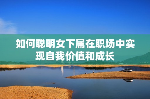 如何聪明女下属在职场中实现自我价值和成长