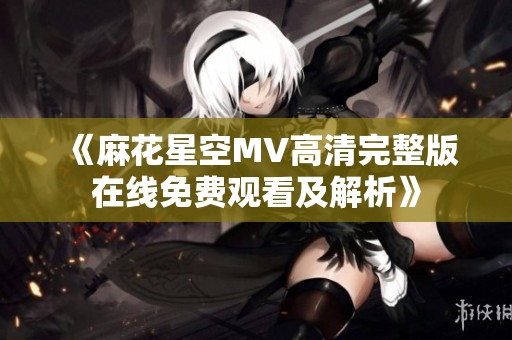 《麻花星空MV高清完整版在线免费观看及解析》